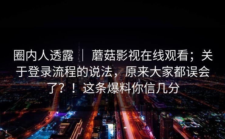 圈内人透露 | 蘑菇影视在线观看;关于登录流程的说法,原来大家都误会了?!这条爆料你信几分 圈内人透露 | 蘑菇影视在线观看;关于登录流程的说法,原来大家都误会了?!这条爆料你信几分