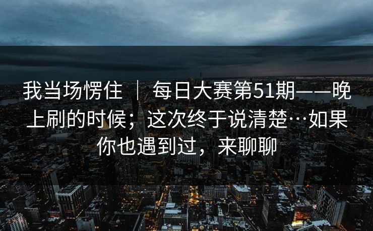 我当场愣住 | 每日大赛第51期——晚上刷的时候;这次终于说清楚…如果你也遇到过,来聊聊 我当场愣住 | 每日大赛第51期——晚上刷的时候;这次终于说清楚…如果你也遇到过,来聊聊