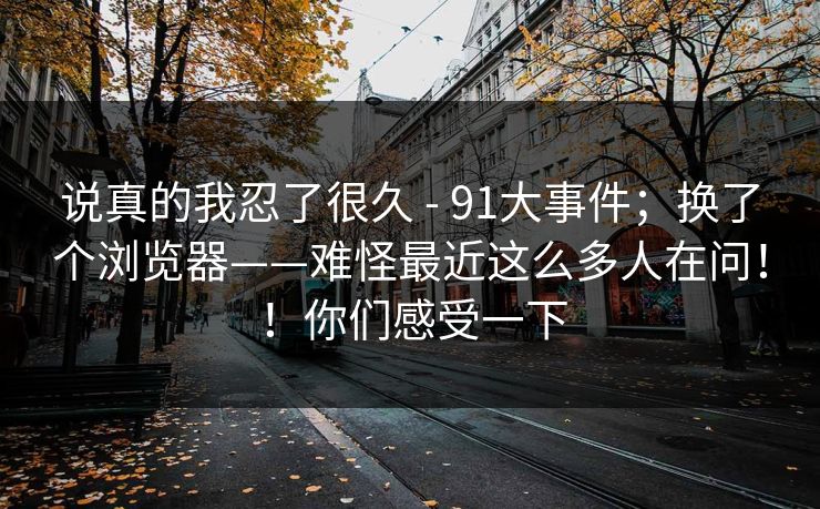 说真的我忍了很久 - 91大事件;换了个浏览器——难怪最近这么多人在问!!你们感受一下 说真的我忍了很久 - 91大事件;换了个浏览器——难怪最近这么多人在问!!你们感受一下