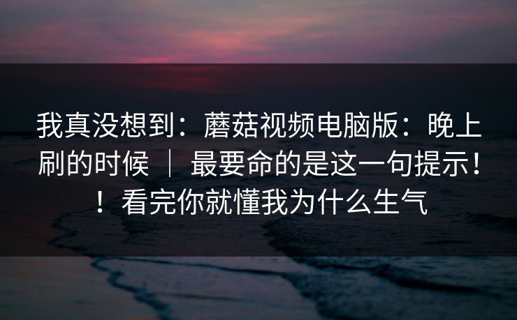 我真没想到:蘑菇视频电脑版:晚上刷的时候 | 最要命的是这一句提示!!看完你就懂我为什么生气 我真没想到:蘑菇视频电脑版:晚上刷的时候 | 最要命的是这一句提示!!看完你就懂我为什么生气