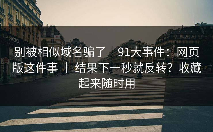 别被相似域名骗了|91大事件:网页版这件事 | 结果下一秒就反转?收藏起来随时用 别被相似域名骗了|91大事件:网页版这件事 | 结果下一秒就反转?收藏起来随时用