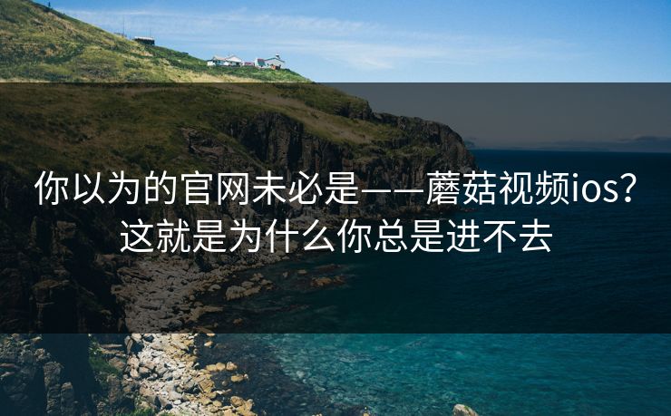 你以为的官网未必是——蘑菇视频ios?这就是为什么你总是进不去 你以为的官网未必是——蘑菇视频ios?这就是为什么你总是进不去