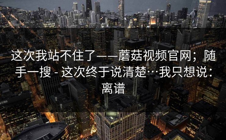 这次我站不住了——蘑菇视频官网;随手一搜 - 这次终于说清楚…我只想说:离谱 这次我站不住了——蘑菇视频官网;随手一搜 - 这次终于说清楚…我只想说:离谱
