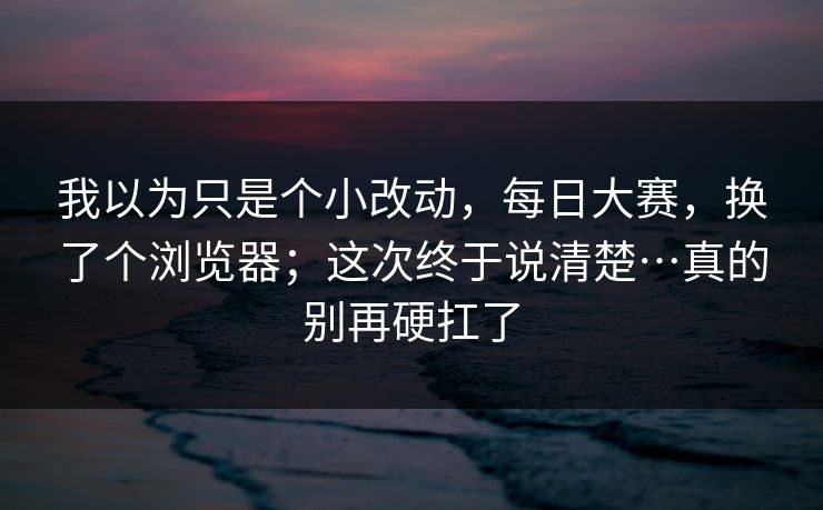 我以为只是个小改动,每日大赛,换了个浏览器;这次终于说清楚…真的别再硬扛了 我以为只是个小改动,每日大赛,换了个浏览器;这次终于说清楚…真的别再硬扛了