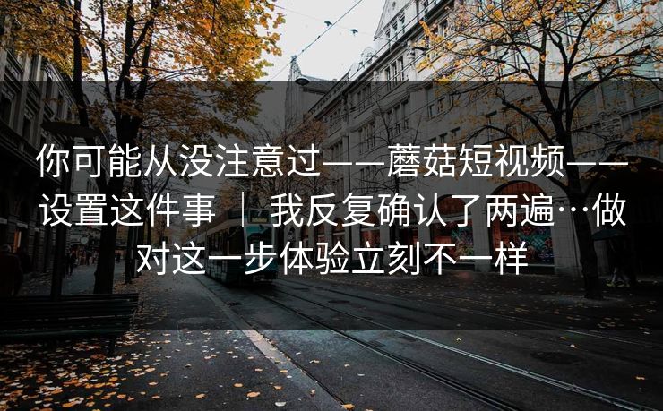 你可能从没注意过——蘑菇短视频——设置这件事 | 我反复确认了两遍…做对这一步体验立刻不一样 你可能从没注意过——蘑菇短视频——设置这件事 | 我反复确认了两遍…做对这一步体验立刻不一样