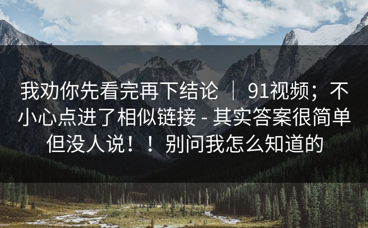 我劝你先看完再下结论 | 91视频;不小心点进了相似链接 - 其实答案很简单但没人说!!别问我怎么知道的 我劝你先看完再下结论 | 91视频;不小心点进了相似链接 - 其实答案很简单但没人说!!别问我怎么知道的