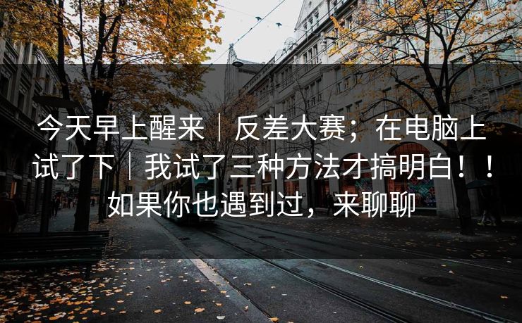 今天早上醒来|反差大赛;在电脑上试了下|我试了三种方法才搞明白!!如果你也遇到过,来聊聊 今天早上醒来|反差大赛;在电脑上试了下|我试了三种方法才搞明白!!如果你也遇到过,来聊聊