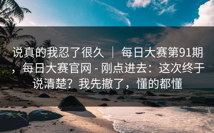 说真的我忍了很久 ｜ 每日大赛第91期，每日大赛官网 - 刚点进去：这次终于说清楚？我先撤了，懂的都懂