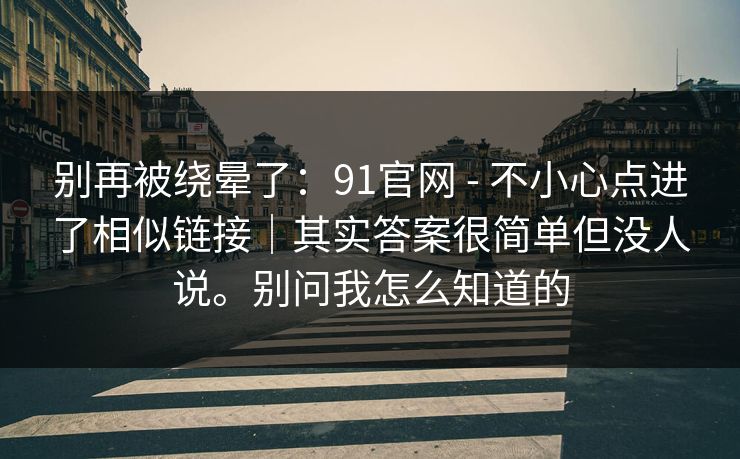 别再被绕晕了:91官网 - 不小心点进了相似链接|其实答案很简单但没人说。别问我怎么知道的 别再被绕晕了:91官网 - 不小心点进了相似链接|其实答案很简单但没人说。别问我怎么知道的
