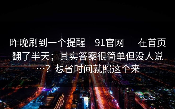 昨晚刷到一个提醒|91官网 | 在首页翻了半天;其实答案很简单但没人说…?想省时间就照这个来 昨晚刷到一个提醒|91官网 | 在首页翻了半天;其实答案很简单但没人说…?想省时间就照这个来