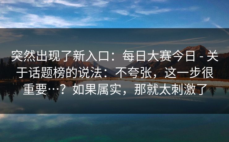 突然出现了新入口:每日大赛今日 - 关于话题榜的说法:不夸张,这一步很重要…?如果属实,那就太刺激了 突然出现了新入口:每日大赛今日 - 关于话题榜的说法:不夸张,这一步很重要…?如果属实,那就太刺激了