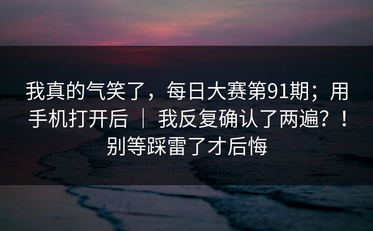我真的气笑了,每日大赛第91期;用手机打开后 | 我反复确认了两遍?!别等踩雷了才后悔 我真的气笑了,每日大赛第91期;用手机打开后 | 我反复确认了两遍?!别等踩雷了才后悔