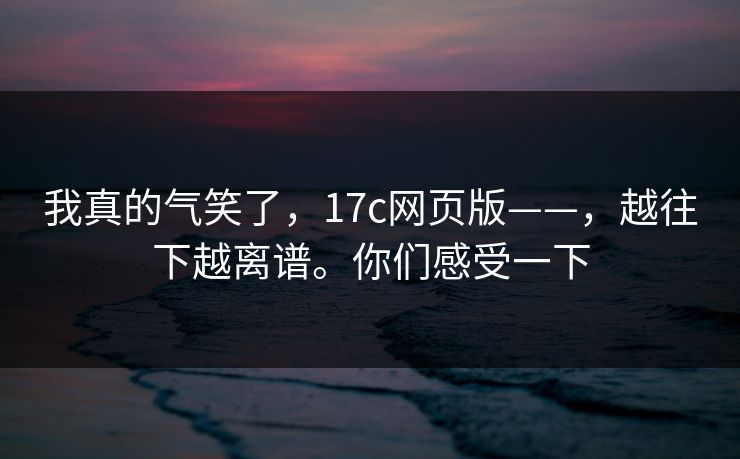 我真的气笑了，17c网页版——，越往下越离谱。你们感受一下