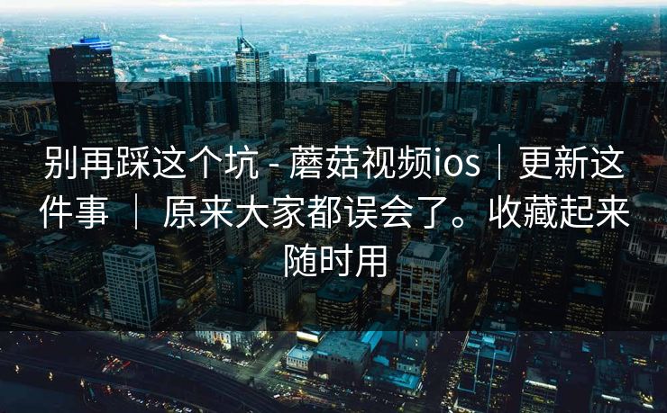 别再踩这个坑 - 蘑菇视频ios｜更新这件事 ｜ 原来大家都误会了。收藏起来随时用