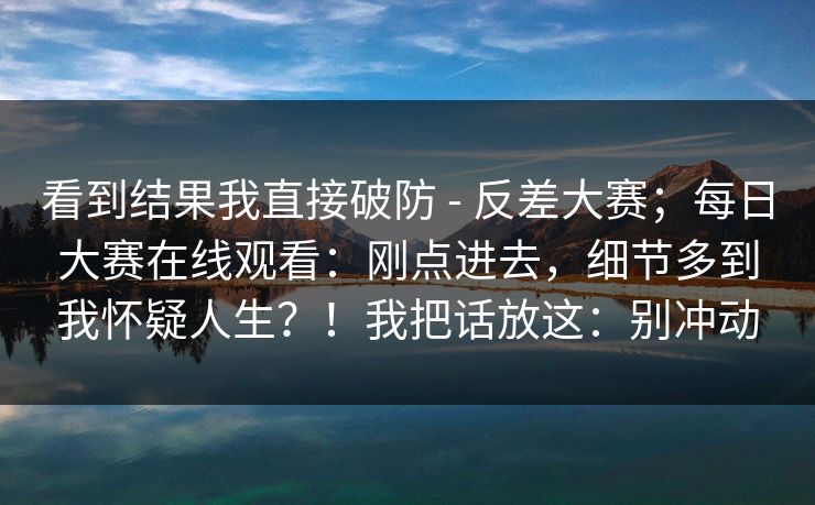 看到结果我直接破防 - 反差大赛；每日大赛在线观看：刚点进去，细节多到我怀疑人生？！我把话放这：别冲动